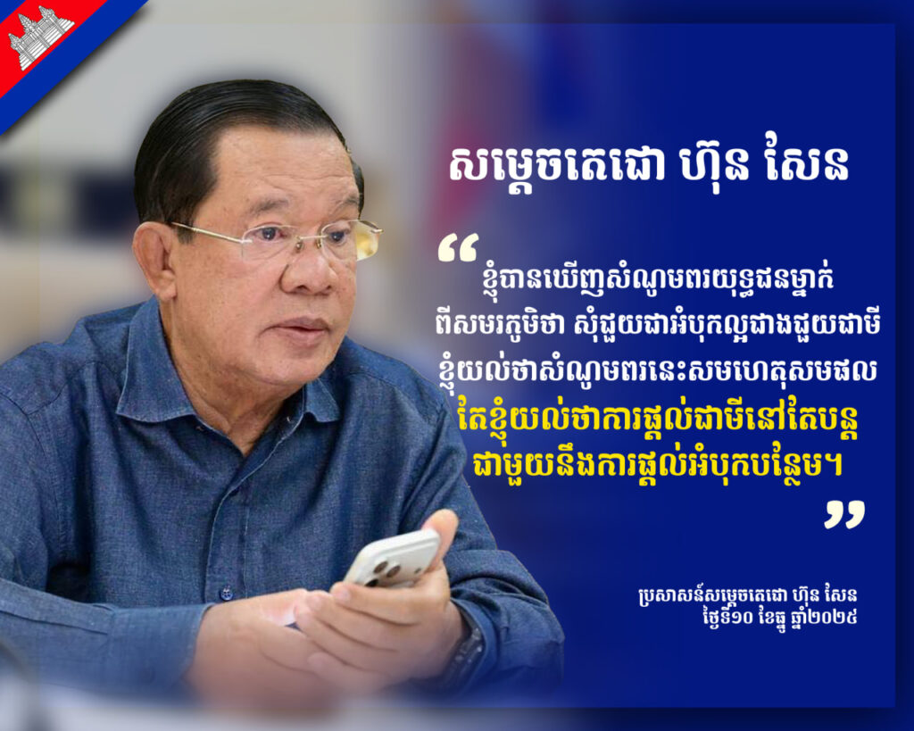 សម្តេចតេជោ ហ៊ុន សែន ៖ខ្ញុំបានឃើញសំណូមពរយុទ្ធជនម្នាក់ ពីសមរភូមិថា សុំជួយជាអំបុកល្អជាងជួយជាមី ខ្ញុំយល់ថាសំណូមពរនេះសមហេតុសមផល តែខ្ញុំយល់ថាការផ្តល់ជាមីនៅតែបន្ត ជាមួយនឹងការផ្តល់អំបុកបន្ថែម